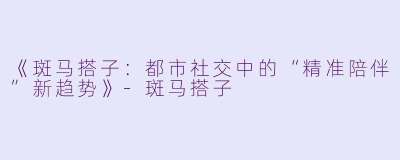 《斑马搭子：都市社交中的“精准陪伴”新趋势》-斑马搭子