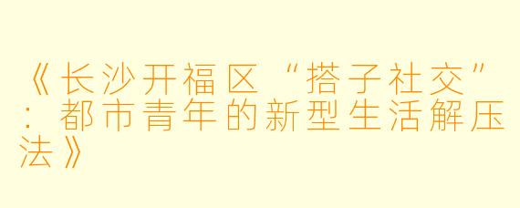 《长沙开福区“搭子社交”：都市青年的新型生活解压法》