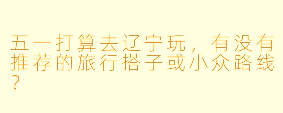 五一打算去辽宁玩，有没有推荐的旅行搭子或小众路线？