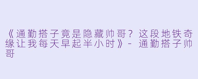 《通勤搭子竟是隐藏帅哥？这段地铁奇缘让我每天早起半小时》-通勤搭子帅哥