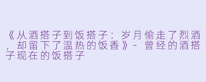 《从酒搭子到饭搭子：岁月偷走了烈酒，却留下了温热的饭香》-曾经的酒搭子现在的饭搭子