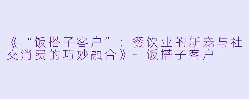 《“饭搭子客户”：餐饮业的新宠与社交消费的巧妙融合》-饭搭子客户
