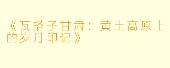 《瓦搭子甘肃：黄土高原上的岁月印记》