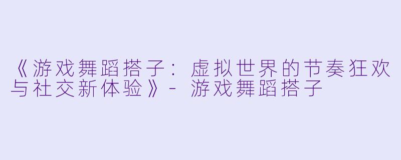 《游戏舞蹈搭子：虚拟世界的节奏狂欢与社交新体验》-游戏舞蹈搭子