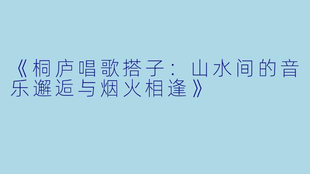 《桐庐唱歌搭子：山水间的音乐邂逅与烟火相逢》