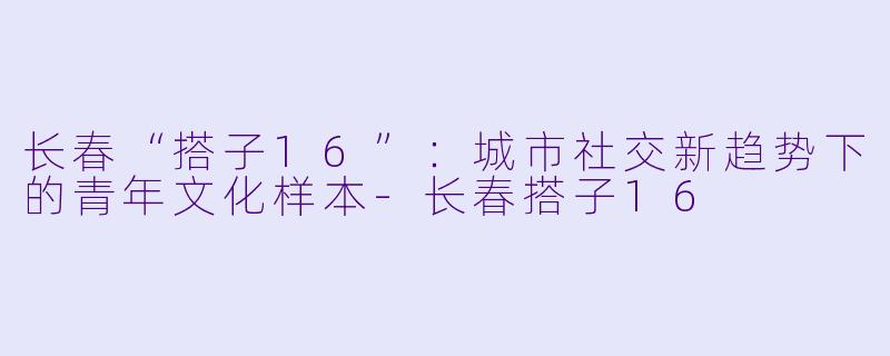 长春“搭子16”：城市社交新趋势下的青年文化样本-长春搭子16