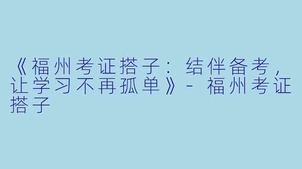 《福州考证搭子：结伴备考，让学习不再孤单》-福州考证搭子