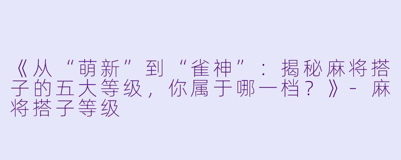 《从“萌新”到“雀神”：揭秘麻将搭子的五大等级，你属于哪一档？》-麻将搭子等级