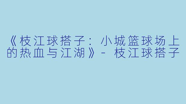 《枝江球搭子：小城篮球场上的热血与江湖》-枝江球搭子