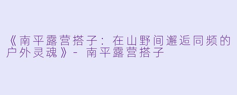 《南平露营搭子：在山野间邂逅同频的户外灵魂》-南平露营搭子