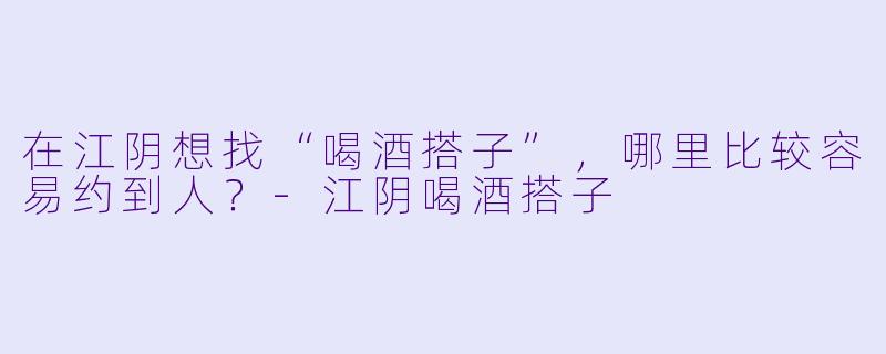 在江阴想找“喝酒搭子”，哪里比较容易约到人？-江阴喝酒搭子