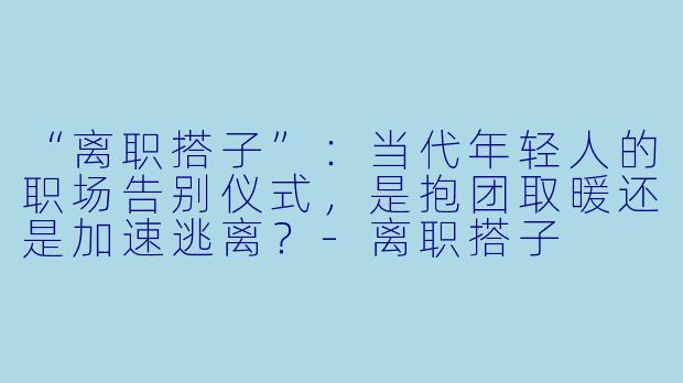 “离职搭子”:当代年轻人的职场告别仪式,是抱团取暖还是加速逃离?
