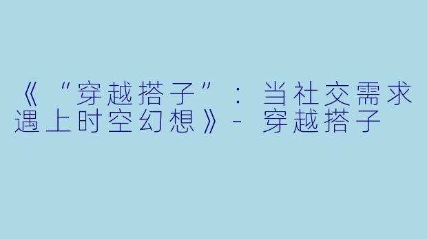 《“穿越搭子”：当社交需求遇上时空幻想》-穿越搭子
