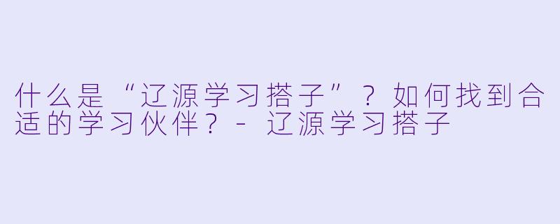 什么是“辽源学习搭子”？如何找到合适的学习伙伴？-辽源学习搭子