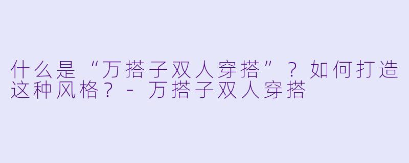 什么是“万搭子双人穿搭”？如何打造这种风格？-万搭子双人穿搭