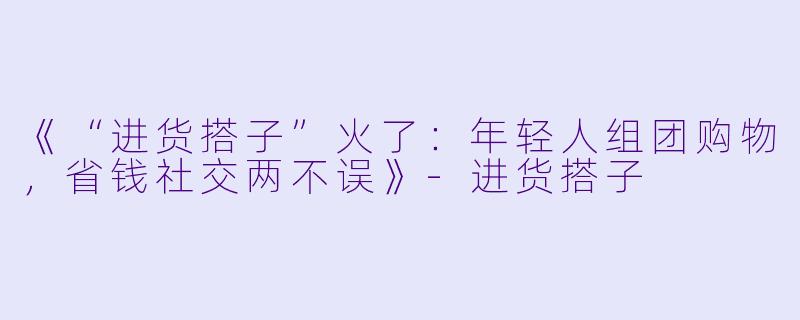 《“进货搭子”火了：年轻人组团购物，省钱社交两不误》-进货搭子