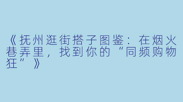 《抚州逛街搭子图鉴：在烟火巷弄里，找到你的“同频购物狂”》