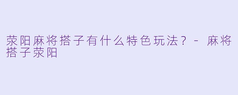 荥阳麻将搭子有什么特色玩法？-麻将搭子荥阳