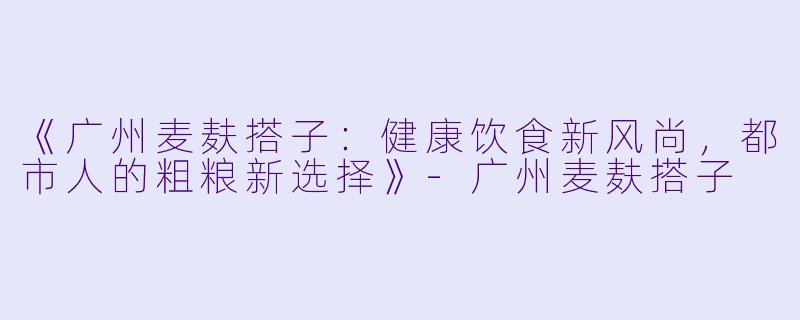 《广州麦麸搭子：健康饮食新风尚，都市人的粗粮新选择》-广州麦麸搭子