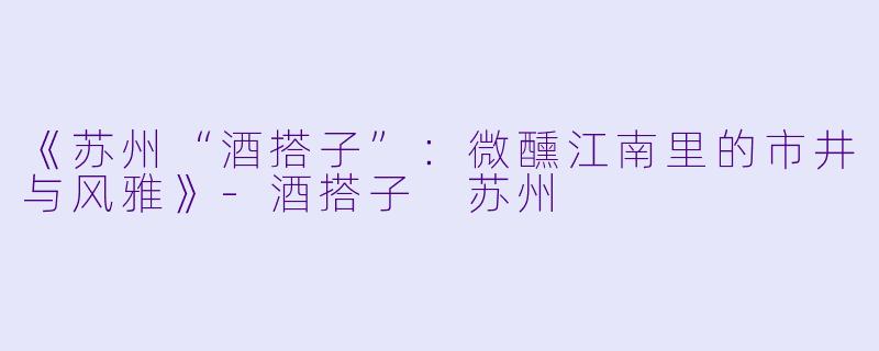 《苏州“酒搭子”：微醺江南里的市井与风雅》-酒搭子 苏州