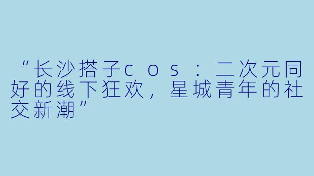 “长沙搭子cos：二次元同好的线下狂欢，星城青年的社交新潮”