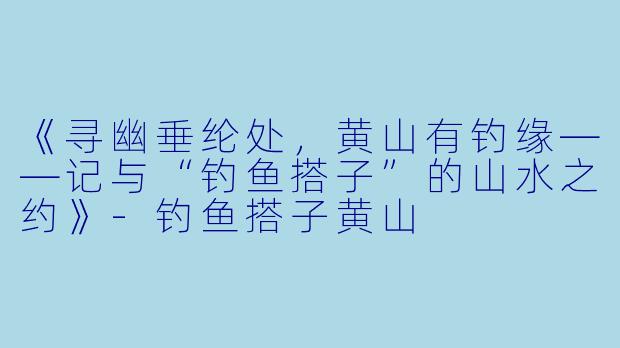 《寻幽垂纶处，黄山有钓缘——记与“钓鱼搭子”的山水之约》-钓鱼搭子黄山