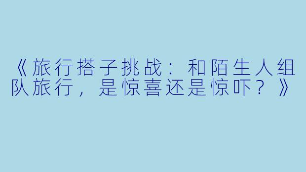 《旅行搭子挑战：和陌生人组队旅行，是惊喜还是惊吓？》