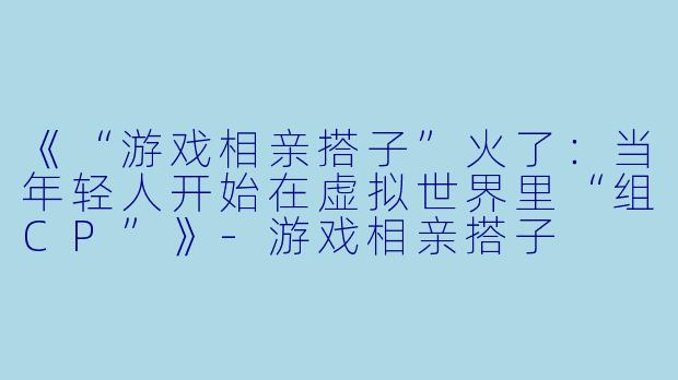 《“游戏相亲搭子”火了：当年轻人开始在虚拟世界里“组CP”》-游戏相亲搭子