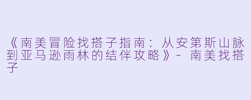 《南美冒险找搭子指南：从安第斯山脉到亚马逊雨林的结伴攻略》-南美找搭子