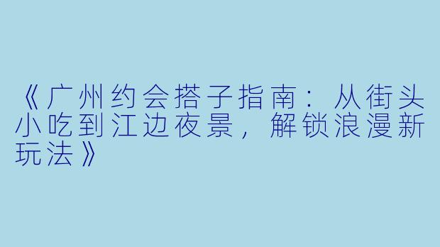 《广州约会搭子指南：从街头小吃到江边夜景，解锁浪漫新玩法》