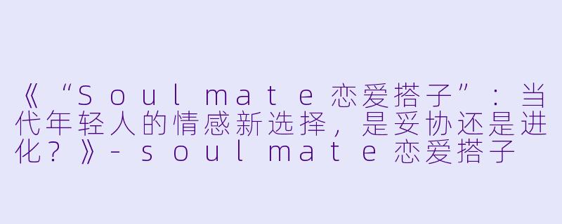 《“Soulmate恋爱搭子”：当代年轻人的情感新选择，是妥协还是进化？》-soulmate恋爱搭子