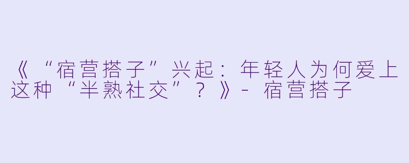 《“宿营搭子”兴起：年轻人为何爱上这种“半熟社交”？》