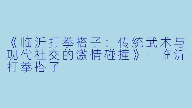《临沂打拳搭子：传统武术与现代社交的激情碰撞》-临沂打拳搭子