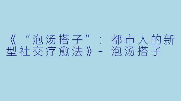 《“泡汤搭子”：都市人的新型社交疗愈法》-泡汤搭子