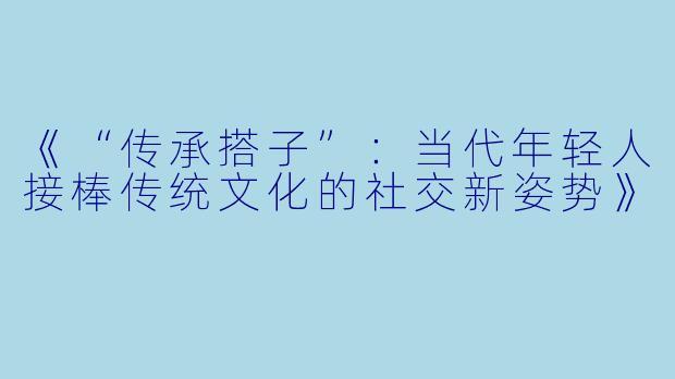 《“传承搭子”：当代年轻人接棒传统文化的社交新姿势》