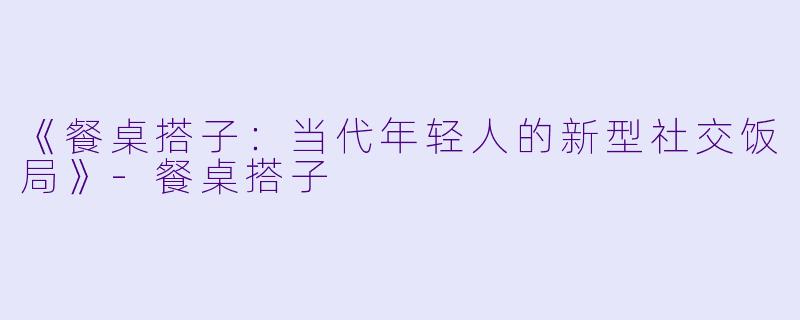 《餐桌搭子：当代年轻人的新型社交饭局》-餐桌搭子