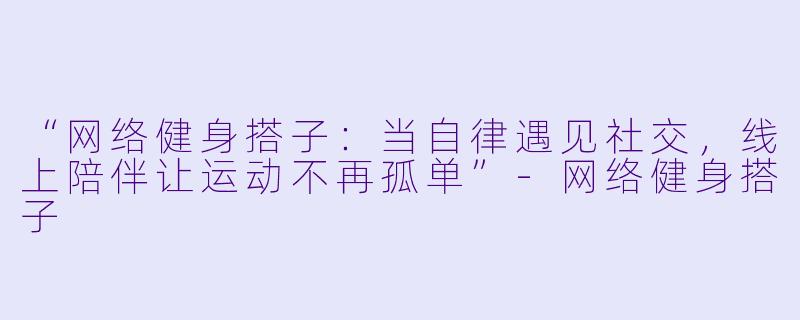 “网络健身搭子：当自律遇见社交，线上陪伴让运动不再孤单”-网络健身搭子