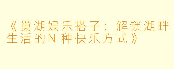 《巢湖娱乐搭子：解锁湖畔生活的N种快乐方式》