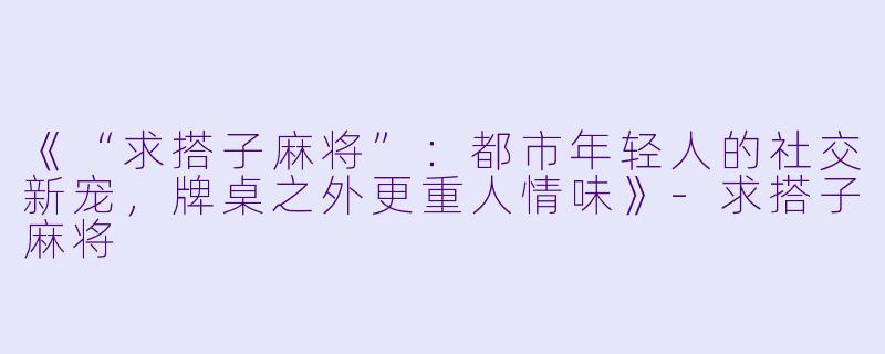 《“求搭子麻将”：都市年轻人的社交新宠，牌桌之外更重人情味》-求搭子麻将