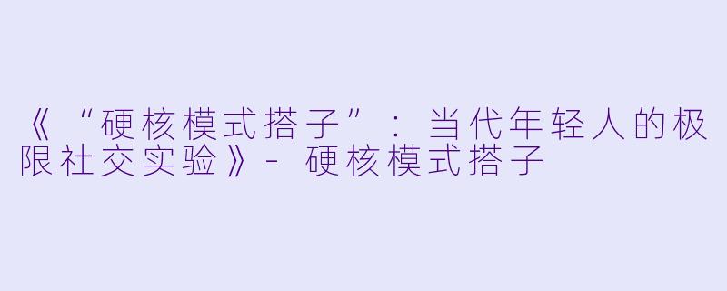 《“硬核模式搭子”：当代年轻人的极限社交实验》-硬核模式搭子