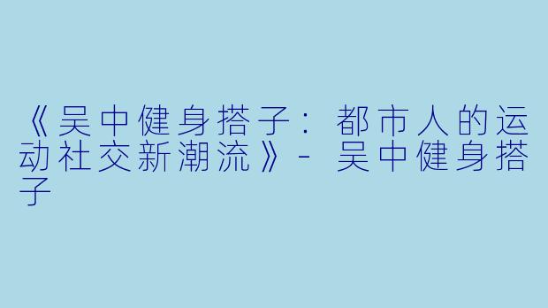 《吴中健身搭子：都市人的运动社交新潮流》-吴中健身搭子