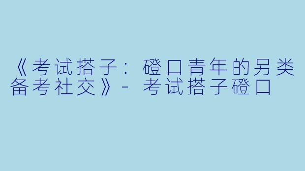 《考试搭子：磴口青年的另类备考社交》-考试搭子磴口