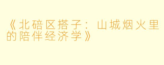 《北碚区搭子：山城烟火里的陪伴经济学》