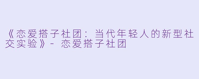 《恋爱搭子社团：当代年轻人的新型社交实验》-恋爱搭子社团
