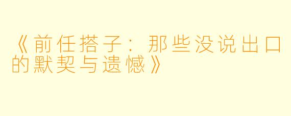 《前任搭子：那些没说出口的默契与遗憾》