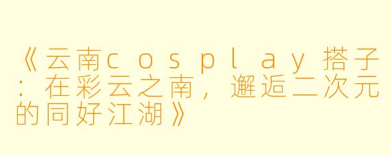 《云南cosplay搭子：在彩云之南，邂逅二次元的同好江湖》