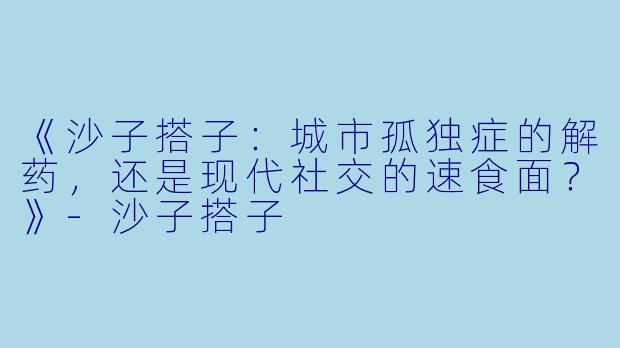 《沙子搭子：城市孤独症的解药，还是现代社交的速食面？》-沙子搭子