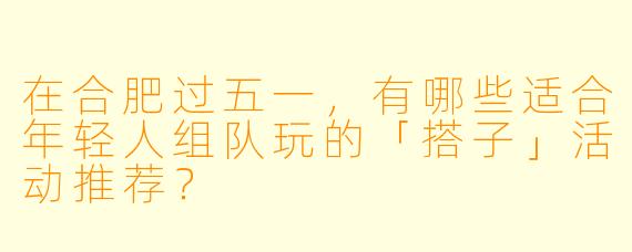 在合肥过五一，有哪些适合年轻人组队玩的「搭子」活动推荐？