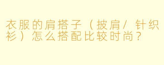 衣服的肩搭子（披肩/针织衫）怎么搭配比较时尚？