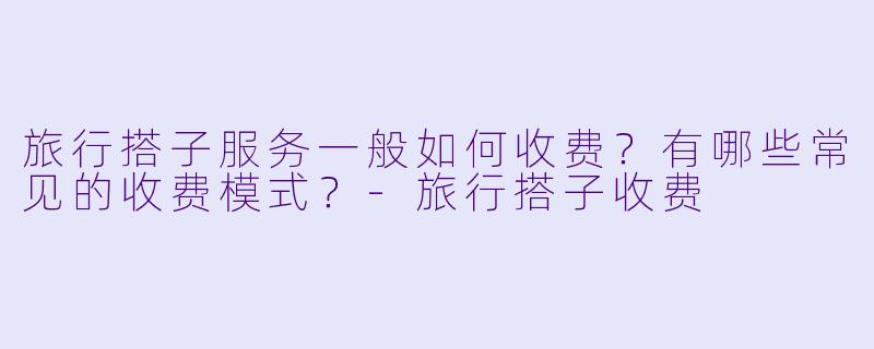 旅行搭子服务一般如何收费？有哪些常见的收费模式？-旅行搭子收费